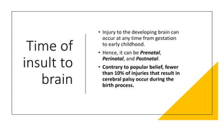Time of
insult to
brain
• Injury to the developing brain can
occur at any time from gestation
to early childhood.
• Hence, it can be Prenatal,
Perinatal, and Postnatal.
• Contrary to popular belief, fewer
than 10% of injuries that result in
cerebral palsy occur during the
birth process.
 