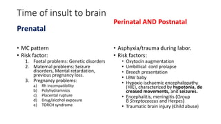 Time of insult to brain
Prenatal
• MC pattern
• Risk factor:
1. Foetal problems: Genetic disorders
2. Maternal problems: Seizure
disorders, Mental retardation,
previous pregnancy loss.
3. Pregnancy problems:
a) Rh incompatibility
b) Polyhydramnios
c) Placental rupture
d) Drug/alcohol exposure
e) TORCH syndrome
Perinatal AND Postnatal
• Asphyxia/trauma during labor.
• Risk factors:
• Oxytocin augmentation
• Umbillical cord prolapse
• Breech presentation
• LBW baby
• Hypoxic-ischaemic encephalopathy
(HIE), characterized by hypotonia, de
creased movements, and seizures.
• Encephalitis, meningitis (Group
B Streptococcus and Herpes)
• Traumatic brain injury (Child abuse)
 