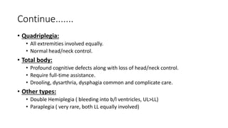 Continue.......
• Quadriplegia:
• All extremities involved equally.
• Normal head/neck control.
• Total body:
• Profound cognitive defects along with loss of head/neck control.
• Require full-time assistance.
• Drooling, dysarthria, dysphagia common and complicate care.
• Other types:
• Double Hemiplegia ( bleeding into b/l ventricles, UL>LL)
• Paraplegia ( very rare, both LL equally involved)
 
