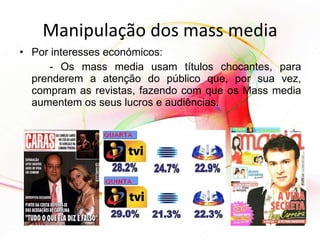 Manipulação dos mass media Por interesses económicos: - Os mass media usam títulos chocantes, para prenderem a atenção do público que, por sua vez, compram as revistas, fazendo com que os Mass media aumentem os seus lucros e audiências. 