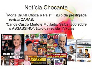 Notícia Chocante “ Morte Brutal Choca o País”, Titulo da prestigiada revista CARAS. “ Carlos Castro Morto e Mutilado, Saiba tudo sobre o ASSASSINO”, titulo da revista TV7dias 