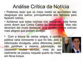Análise Crítica da Notícia Podemos dizer que os mass media se aproveitam das desgraças dos outros, principalmente dos famosos para fazerem notícia. Achámos que estas notícias nos chocaram, pela forma como dizem que Carlos Castro foi assassinado. Mas não deveriam dar muito destaque, pois existem outras notícias mais alegres que podiam divulgar. Com a leitura de certos artigos, a opinião pública varia consoante o que foi lido, pois a informação divulgada, pelos diferentes meios, não partilham a mesma informação, daí causarem muitas dúvidas, mais do que realmente se passou naquele quarto do Hotel, em Nova Iorque. 