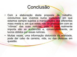 Conclusão Com a elaboração desta proposta de trabalho, concluímos que vivemos numa sociedade em que estamos sempre sujeitos a manipulações dos diferentes mass media e, em que estes, não se preocupam com as “vítimas” das suas notícias, pois, o que realmente importa são as audiências e, consecutivamente, os lucros obtidos por essas notícias.  Muitas vezes, uma informação distorcida da realidade, pode dar cabo da carreira, vida, ou das pessoas em questão.  