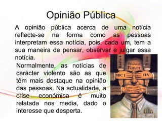 Opinião Pública A opinião pública acerca de uma notícia reflecte-se na forma como as pessoas interpretam essa notícia, pois, cada um, tem a sua maneira de pensar, observar e julgar essa notícia.  Normalmente, as notícias de carácter violento são as que têm mais destaque na opinião das pessoas. Na actualidade, a crise económica é muito relatada nos media, dado o interesse que desperta.  