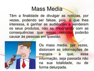 Mass Media Têm a finalidade de divulgar as notícias, por vezes, podendo ser falsas, pois, o que lhes interessa, é ganhar as audiências e venderem os seus produtos, não se importando com as consequências que essas notícias poderão causar às pessoas em questão. Os mass media, por vezes, distorcem as informações de maneira a que, essa informação, seja passada não na sua totalidade, ou de forma deturpada. 