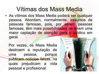 As vítimas dos Mass Media poderá ser qualquer pessoa. Abordam, normalmente, assuntos de pessoas famosas, pois, por serem pessoas famosas, têm mais possibilidades de terem uma maior captação de atenção para o público em geral. Vítimas dos Mass Media Por vezes, os Mass Media destroem a reputação de uma pessoa, porque publicam notícias falsas, na quais prejudicam a vida pessoal e profissional. 