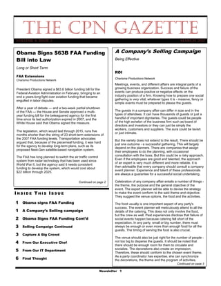 The CPN Gazette
Volume 4, Issue 3                                                                                                    March 2012


Obama Signs $63B FAA Funding                                         A Company’s Selling Campaign
Bill into Law                                                        Being Effective

Long or Short Term
                                                                     ROI
FAA Extensions
                                                                     Charisma Productions Network
Charisma Productions Network
                                                                     Meetings, events, and different affairs are integral parts of a
President Obama signed a $63.6 billion funding bill for the          growing business organization. Success and failure of the
Federal Aviation Administration in February, bringing to an          events can produce positive or negative effects on the
end a years-long fight over aviation funding that became             industry position of a firm. Knowing how to prepare one social
engulfed in labor disputes.                                          gathering is very vital; whatever types it is - massive, fancy or
                                                                     simple events must be prepared to please the guests.
After a year of debate — and a two-week partial shutdown
of the FAA — the House and Senate approved a multi-                  The guests in a company affair can differ in size and in the
year funding bill for the beleaguered agency for the first           types of attendees. It can have thousands of guests or just a
time since its last authorization expired in 2007, and the           handful of important dignitaries. The guests could be people
White House said that Obama signed the measure.                      of the high echelon of the business firm such as board of
                                                                     directors and investors or they can just be simply the
                                                                     workers, customers and suppliers. The aura could be lavish
The legislation, which would last through 2015, runs five
                                                                     or just intimate.
months shorter than the string of 23 short-term extensions of
the 2007 FAA funding levels. Transportation advocates
                                                                     But the variety does not extend to the result. There should be
argued that, because of the piecemeal funding, it was hard
                                                                     just one outcome - a successful gathering. This will largely
for the agency to develop long-term plans, such as its
                                                                     depend on the planners. There are companies that assign
proposed Next-Gen satellite-based navigation system.
                                                                     their employees to do the planning, with occasional
                                                                     consultation with the boss. But this could be a risky approach.
The FAA has long planned to switch the air traffic control
                                                                     Even if the employees are good and talented, the approach
system from radar technology that has been used since
                                                                     of an expert is very much different and more reliable. It is
World War II, but the agency said it needs consistent
                                                                     then advisable that every company should consult a company
funding to develop the system, which would cost about
                                                                     event planner. Experience and talent of these professionals
$22 billion through 2025.
                                                                     are always a guarantee for a successful social undertaking.

                                            Continued on page 2      Celebration of any company affair entails a number of things -
                                                                     the theme, the purpose and the general objective of the
                                                                     event. The expert planner will be able to devise the strategy
INSIDE THIS ISSUE                                                    to make the event conform to the said theme and objective.
                                                                     They suggest the venue options, the food and the activities.
1 Obama signs FAA Funding                                            The food usually is one important aspect of any party's
                                                                     success. The event planner will meticulously attend to all the
1 A Company’s Selling campaign                                       details of the catering. This does not only involve the food,
                                                                     but the crew as well. Past experiences disclose that failure of
2 Obama Signs FAA Funding Cont’d                                     social events happen because catering fell short of the
                                                                     expectation. In any party, small or big number, there must
3   Selling Campaign Continued                                       always be enough or even more than enough food for all the
                                                                     guests. The timing of serving the food is also crucial.
3   Capture A Big Crowd
                                                                     The venue should also be just right for the number of people -
4   From Our Executive Chef                                          not too big to disperse the guests. It should be noted that
                                                                     there should be enough room for them to circulate and
5   From Our IT Department
                                                                     socialize. The decorations also create an impression.
                                                                     Therefore, these should conform to the chosen event theme.
6
                                                                     As a party coordinator has expertise, she can synchronize
    Final Thought                                                    the decorations, the theme and the program of activities.
                                                                                                                  Continued on page 3

                                                             Newsletter 1
 