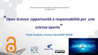 “Open Science :opportunità e responsabilità per una
scienza aperta"
Paola Gargiulo, Cineca/ OpenAIRE NOAD
Istituto Nazionale di Oceanografia e di Geofisica Sperimentale
16 maggio 2018
 