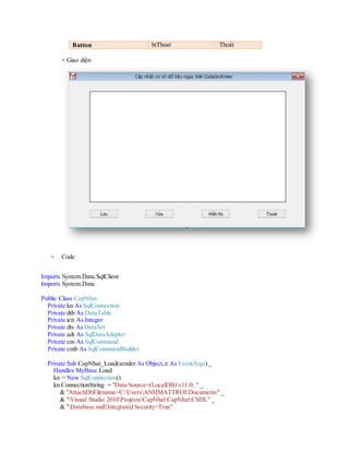 + Giao diện
- Code
Imports System.Data.SqlClient
Imports System.Data
Public Class CapNhat
Private kn As SqlConnection
Private dtb As DataTable
Private icn As Integer
Private dts As DataSet
Private adt As SqlDataAdapter
Private cm As SqlCommand
Private cmb As SqlCommandBuilder
Private Sub CapNhat_Load(sender As Object, e As EventArgs) _
Handles MyBase.Load
kn = New SqlConnection()
kn.ConnectionString = "Data Source=(LocalDB)v11.0;" _
& "AttachDbFilename=c:usersanhmattroidocuments" _
& "visual studio 2012ProjectsCNCSDLCNCSDLCSDLDatabase.mdf;" _
& "Integrated Security=True"
 