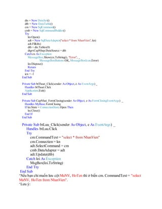 dts = New DataSet()
dtb = New DataTable()
cm = New SqlCommand()
cmb = New SqlCommandBuilder()
Try
kn.Open()
adt = New SqlDataAdapter("select * from NhanVien", kn)
adt.Fill(dts)
dtb = dts.Tables(0)
dtgrvCapNhat.DataSource = dtb
Catch ex As Exception
MessageBox.Show(ex.ToString(), "Error", _
MessageBoxButtons.OK, MessageBoxIcon.Error)
kn.Dispose()
Application.Exit()
End Try
icn = 0
End Sub
Private Sub btThoat_Click(sender As Object, e As EventArgs) _
Handles btThoat.Click
Application.Exit()
End Sub
Private Sub CapNhat_FormClosing(sender As Object, e As FormClosingEventArgs) _
Handles MyBase.FormClosing
If kn.State = ConnectionState.Open Then
kn.Close()
End If
End Sub
Private Sub btLuu_Click(sender As Object, e As EventArgs) _
Handles btLuu.Click
Try
cm.CommandText = "select * from NhanVien"
cm.Connection = kn
adt.SelectCommand = cm
cmb.DataAdapter = adt
adt.Update(dtb)
Catch loi As Exception
MsgBox(loi.ToString)
End Try
End Sub
'Nếu bạn chỉ muốn lưu cột MaNV, HoTen thì ở biến cm. CommandText = "select MaNV, HoTen
from NhanVien".
'Lưu ý:
 