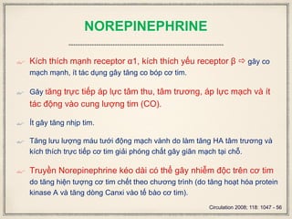 NOREPINEPHRINE
 Kích thích mạnh receptor α1, kích thích yếu receptor β  gây co
mạch mạnh, ít tác dụng gây tăng co bóp cơ tim.
 Gây tăng trực tiếp áp lực tâm thu, tâm trương, áp lực mạch và ít
tác động vào cung lượng tim (CO).
 Ít gây tăng nhịp tim.
 Tăng lưu lượng máu tưới động mạch vành do làm tăng HA tâm trương và
kích thích trực tiếp cơ tim giải phóng chất gây giãn mạch tại chỗ.
 Truyền Norepinephrine kéo dài có thể gây nhiễm độc trên cơ tim
do tăng hiện tượng cơ tim chết theo chương trình (do tăng hoạt hóa protein
kinase A và tăng dòng Canxi vào tế bào cơ tim).
Circulation 2008; 118: 1047 - 56
 