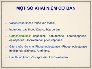 MỘT SỐ KHÁI NIỆM CƠ BẢN
 Vasopressors: các thuốc vận mạch.
 Inotropes: các thuốc tăng co bóp cơ tim.
 Catecholamines: dopamine, dobutamine, norepinephrine,
epinephrine, isoproterenol, phenylephrine.
 Các thuốc ức chế Phosphodiesterase (Phosphodiesterase
Inhibitors): Milrinone, Amrinone.
 Các thuốc khác: Vasorpressin, Levosimendan.
 