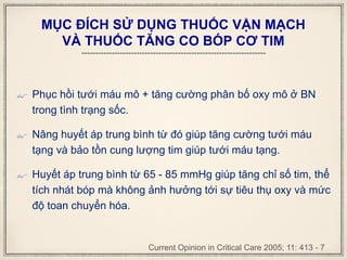 MỤC ĐÍCH SỬ DỤNG THUỐC VẬN MẠCH
VÀ THUỐC TĂNG CO BÓP CƠ TIM
 Phục hồi tưới máu mô + tăng cường phân bố oxy mô ở BN
trong tình trạng sốc.
 Nâng huyết áp trung bình từ đó giúp tăng cường tưới máu
tạng và bảo tồn cung lượng tim giúp tưới máu tạng.
 Huyết áp trung bình từ 65 - 85 mmHg giúp tăng chỉ số tim, thể
tích nhát bóp mà không ảnh hưởng tới sự tiêu thụ oxy và mức
độ toan chuyển hóa.
Current Opinion in Critical Care 2005; 11: 413 - 7
 