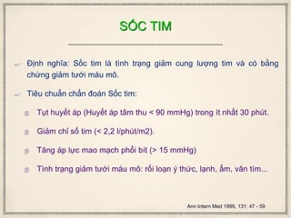SỐC TIM
 Định nghĩa: Sốc tim là tình trạng giảm cung lượng tim và có bằng
chứng giảm tưới máu mô.
 Tiêu chuẩn chẩn đoán Sốc tim:
 Tụt huyết áp (Huyết áp tâm thu < 90 mmHg) trong ít nhất 30 phút.
 Giảm chỉ số tim (< 2,2 l/phút/m2).
 Tăng áp lực mao mạch phổi bít (> 15 mmHg)
 Tình trạng giảm tưới máu mô: rối loạn ý thức, lạnh, ẩm, vân tím...
Ann Intern Med 1999, 131: 47 - 59
 