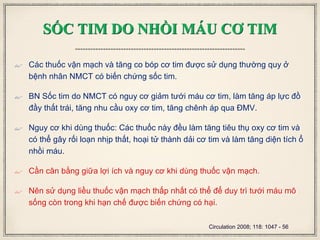 SỐC TIM DO NHỒI MÁU CƠ TIM
 Các thuốc vận mạch và tăng co bóp cơ tim được sử dụng thường quy ở
bệnh nhân NMCT có biến chứng sốc tim.
 BN Sốc tim do NMCT có nguy cơ giảm tưới máu cơ tim, làm tăng áp lực đồ
đầy thất trái, tăng nhu cầu oxy cơ tim, tăng chênh áp qua ĐMV.
 Nguy cơ khi dùng thuốc: Các thuốc này đều làm tăng tiêu thụ oxy cơ tim và
có thể gây rối loạn nhịp thất, hoại tử thành dải cơ tim và làm tăng diện tích ổ
nhồi máu.
 Cần cân bằng giữa lợi ích và nguy cơ khi dùng thuốc vận mạch.
 Nên sử dụng liều thuốc vận mạch thấp nhất có thể để duy trì tưới máu mô
sống còn trong khi hạn chế được biến chứng có hại.
Circulation 2008; 118: 1047 - 56
 