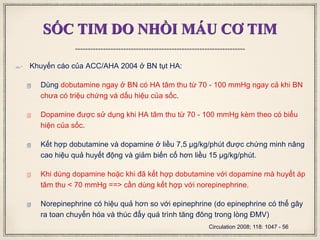SỐC TIM DO NHỒI MÁU CƠ TIM
 Khuyến cáo của ACC/AHA 2004 ở BN tụt HA:
 Dùng dobutamine ngay ở BN có HA tâm thu từ 70 - 100 mmHg ngay cả khi BN
chưa có triệu chứng và dấu hiệu của sốc.
 Dopamine được sử dụng khi HA tâm thu từ 70 - 100 mmHg kèm theo có biểu
hiện của sốc.
 Kết hợp dobutamine và dopamine ở liều 7,5 μg/kg/phút được chứng minh nâng
cao hiệu quả huyết động và giảm biến cố hơn liều 15 μg/kg/phút.
 Khi dùng dopamine hoặc khi đã kết hợp dobutamine với dopamine mà huyết áp
tâm thu < 70 mmHg ==> cần dùng kết hợp với norepinephrine.
 Norepinephrine có hiệu quả hơn so với epinephrine (do epinephrine có thể gây
ra toan chuyển hóa và thúc đẩy quá trình tăng đông trong lòng ĐMV)
Circulation 2008; 118: 1047 - 56
 
