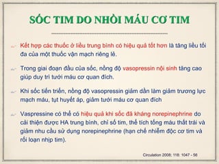 SỐC TIM DO NHỒI MÁU CƠ TIM
 Kết hợp các thuốc ở liều trung bình có hiệu quả tốt hơn là tăng liều tối
đa của một thuốc vận mạch riêng lẻ.
 Trong giai đoạn đầu của sốc, nồng độ vasopressin nội sinh tăng cao
giúp duy trì tưới máu cơ quan đích.
 Khi sốc tiến triển, nồng độ vasopressin giảm dần làm giảm trương lực
mạch máu, tụt huyết áp, giảm tưới máu cơ quan đích
 Vaspressine có thể có hiệu quả khi sốc đã kháng norepinephrine do
cải thiện được HA trung bình, chỉ số tim, thể tích tống máu thất trái và
giảm nhu cầu sử dụng norepinephrine (hạn chế nhiễm độc cơ tim và
rối loạn nhịp tim).
Circulation 2008; 118: 1047 - 56
 