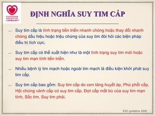 ĐỊNH NGHĨA SUY TIM CẤP
 Suy tim cấp là tình trạng tiến triển nhanh chóng hoặc thay đổi nhanh
chóng dấu hiệu hoặc triệu chứng của suy tim đòi hỏi các biện pháp
điều trị tích cực.
 Suy tim cấp có thể xuất hiện như là một tình trạng suy tim mới hoặc
suy tim mạn tính tiến triển.
 Nhiều bệnh lý tim mạch hoặc ngoài tim mạch là điều kiện khởi phát suy
tim cấp.
 Suy tim cấp bao gồm: Suy tim cấp do cơn tăng huyết áp, Phù phổi cấp,
Hội chứng vành cấp có suy tim cấp, Đợt cấp mất bù của suy tim mạn
tính, Sốc tim, Suy tim phải.
ESC guideline 2008
 