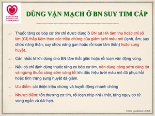 DÙNG VẬN MẠCH Ở BN SUY TIM CẤP
 Thuốc tăng co bóp cơ tim chỉ được dùng ở BN tụt HA tâm thu hoặc chỉ số
tim (CI) thấp kèm theo các triệu chứng của giảm tưới máu mô (lạnh, ẩm, suy
chức năng thận, suy chức năng gan hoặc rối loạn tâm thần) hoặc sung
huyết.
 Cân nhắc kĩ khi dùng cho BN tâm thất giãn hoặc rối loạn vận động vùng.
 Nếu có chỉ định dùng thuốc tăng co bóp cơ tim, nên dùng càng sớm càng tốt
và ngừng thuốc càng sớm càng tốt khi dấu hiệu tưới máu mô đã phục hồi
hoặc tình trạng sung huyết đã giảm.
 Ưu điểm: cải thiện triệu chứng và huyết động nhanh chóng
 Nhược điểm: tổn thương cơ tim, rối loạn nhịp nhĩ / thất, tăng nguy cơ tử
vong ngắn và dài hạn.
ESC guideline 2008
 