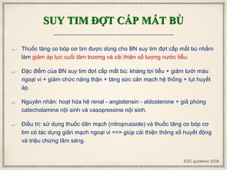 SUY TIM ĐỢT CẤP MẤT BÙ
 Thuốc tăng co bóp cơ tim được dùng cho BN suy tim đợt cấp mất bù nhằm
làm giảm áp lực cuối tâm trương và cải thiện số lượng nước tiểu.
 Đặc điểm của BN suy tim đợt cấp mất bù: kháng lợi tiểu + giảm tưới máu
ngoại vi + giảm chức năng thận + tăng sức cản mạch hệ thống + tụt huyết
áp.
 Nguyên nhân: hoạt hóa hệ renal - angiotensin - aldosterone + giả phóng
catecholamine nội sinh và vasopressine nội sinh.
 Điều trị: sử dụng thuốc dãn mạch (nitroprusside) và thuốc tăng co bóp cơ
tim có tác dụng giãn mạch ngoại vi ==> giúp cải thiện thông số huyết động
và triệu chứng lâm sàng.
ESC guideline 2008
 