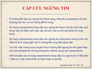 CẤP CỨU NGỪNG TIM
 Ở những BN cấp cứu ngừng tim thành công, nồng độ vasopressin nội sinh
thường cao hơn so với những BN tử vong.
 Sử dụng vasopressine trong cấp cứu ngừng tim được chứng minh hiệu quả
trong việc cải thiện tưới máu não và tưới máu cơ tim (do tăng HA trung
bình).
 Sử dụng vasopressine trong cấp cứu ngừng tim cũng được chứng minh cải
thiện tỷ lệ tử vong ngắn hạn ở những BN rung thất ngoại viện.
 Cơ chế: hiện tượng toan chuyển hóa ở những BN ngừng tim làm giảm hiệu
quả của epinephrine nhưng không làm mất tác dụng của vasopressine.
 AHA khuyến cáo sử dụng vasopressine trong cấp cứu ngừng tim ở BN phân
li điện cơ, nhịp nhanh thất vô mạch hoặc rung thất.
Circulation 2008; 118: 1047 - 56
 