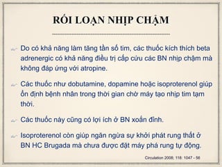RỐI LOẠN NHỊP CHẬM
 Do có khả năng làm tăng tần số tim, các thuốc kích thích beta
adrenergic có khả năng điều trị cấp cứu các BN nhịp chậm mà
không đáp ứng với atropine.
 Các thuốc như dobutamine, dopamine hoặc isoproterenol giúp
ổn định bệnh nhân trong thời gian chờ máy tạo nhịp tim tạm
thời.
 Các thuốc này cũng có lợi ích ở BN xoắn đỉnh.
 Isoproterenol còn giúp ngăn ngừa sự khởi phát rung thất ở
BN HC Brugada mà chưa được đặt máy phá rung tự động.
Circulation 2008; 118: 1047 - 56
 