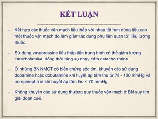 KẾT LUẬN
 Kết hợp các thuốc vận mạch liều thấp với nhau tốt hơn dùng liều cao
một thuốc vận mạch do làm giảm tác dụng phụ liên quan tới liều lượng
thuốc.
 Sử dụng vasopressine liều thấp đến trung bình có thể giảm lượng
catecholamine, đồng thời tăng sự nhạy cảm catecholamine.
 Ở những BN NMCT có biến chứng sốc tim, khuyến cáo sử dụng
dopamine hoặc dobutamine khi huyết áp tâm thu từ 70 - 100 mmHg và
norepinephrine khi huyết áp tâm thu < 70 mmHg.
 Không khuyến cáo sử dụng thường quy thuốc vận mạch ở BN suy tim
giai đoạn cuối.
 