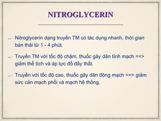 NITROGLYCERIN
 Nitroglycerin dạng truyền TM có tác dụng nhanh, thời gian
bán thải từ 1 - 4 phút.
 Truyền TM với tốc độ chậm, thuốc gây dãn tĩnh mạch ==>
giảm thể tích và áp lực đổ đầy thất.
 Truyền với tốc độ cao, thuốc gây dãn động mạch ==> giảm
sức cản mạch phổi và mạch hệ thống.
 