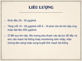 LIỀU LƯỢNG
 Khởi đầu 20 - 30 μg/phút
 Tăng mỗi 10 - 20 μg/phút mỗi 5 - 10 phút cho tới khi đáp ứng
hoặc đạt liều 400 μg/phút.
 Ở BN suy tim cấp, liều lượng phụ thuộc vào áp lực đồ đầy và
sức cản mạch hệ thống hoặc monitoring xâm nhập, triệu
chứng lâm sàng hoặc sung huyết tĩnh mạch hệ thống
 