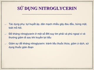 SỬ DỤNG NITROGLYCERIN
 Tác dụng phụ: tụt huyết áp, dãn mạch nhiều gây đau đầu, bừng mặt,
toát mồ hôi.
 Đề kháng nitroglycerin ở một số BN suy tim phải và phù ngoại vi và
thường giảm đi sau khi truyền lợi tiểu
 Giảm sự đề kháng nitroglycerin: tránh liều thuốc thừa, giảm ứ dịch, sử
dụng thuốc gián đoạn
 
