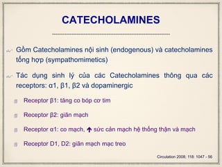 CATECHOLAMINES
 Gồm Catecholamines nội sinh (endogenous) và catecholamines
tổng hợp (sympathomimetics)
 Tác dụng sinh lý của các Catecholamines thông qua các
receptors: α1, β1, β2 và dopaminergic
 Receptor β1: tăng co bóp cơ tim
 Receptor β2: giãn mạch
 Receptor α1: co mạch,  sức cản mạch hệ thống thận và mạch
 Receptor D1, D2: giãn mạch mạc treo
Circulation 2008; 118: 1047 - 56
 