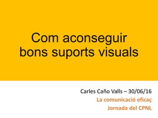 Com aconseguir
bons suports visuals
Carles Caño Valls – 30/06/16
La comunicació eficaç
Jornada del CPNL
 