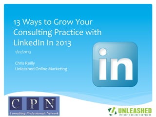 13	
  Ways	
  to	
  Grow	
  Your	
  
Consulting	
  Practice	
  with	
  
LinkedIn	
  In	
  2013	
  
1/22/2013	
  
	
  
Chris	
  Reilly	
  
Unleashed	
  Online	
  Marketing	
  
 