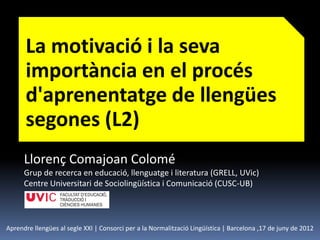 La motivació i la seva
      importància en el procés
      d'aprenentatge de llengües
      segones (L2)
      Llorenç Comajoan Colomé
      Grup de recerca en educació, llenguatge i literatura (GRELL, UVic)
      Centre Universitari de Sociolingüística i Comunicació (CUSC-UB)



Aprendre llengües al segle XXI | Consorci per a la Normalització Lingüística | Barcelona ,17 de juny de 2012
 