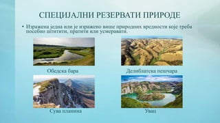 СПЕЦИЈАЛНИ РЕЗЕРВАТИ ПРИРОДЕ
• Изражена једна или је изражено више природних вредности које треба
посебно штитити, пратити или усмеравати.
Обедска бара Делиблатска пешчара
Сува планина Увац
 