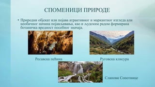 СПОМЕНИЦИ ПРИРОДЕ
• Природни објекат или појава атрактивног и маркантног изгледа али
необичног начина појављивања, као и људским радом формирана
ботаничка вредност посебног значаја.
Ресавска пећина Руговска клисура
Слапови Сопотнице
 
