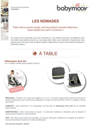 LES NOMADES
Petite virée ou grand voyage, avec les produits nomades Babymoov,
soyez équipé pour partir à lʼaventure !
Communiqué de presse
Avril 2014
Réhausseur Up & Go
Le 1er modèle nomade ultra compact & évolutif
RÉGLABLE - Évolutif, son niveau est réglable sur 14 cm ! Le bouton ergonomique permet de trouver la
hauteur parfaite pour que lʼenfant puisse déguster son repas en toute sérénité. En plus, il sʼadapte à toutes
les chaises.
COMPACT - Avec seulement 7 cm dʼépaisseur une fois plié, le réhausseur Up & Go est un véritable
passe-partout.
CONFORTABLE - Rien nʼest laissé au hasard : le choix des matières en néoprène pour le dossier et
lʼassise offre à lʼenfant un confort optimal.
SUR - Pour être le plus sécurisant possible, ce nouveau réhausseur dispose de 3 sangles de maintien, 1
harnais de protection 3 points et 4 pieds antidérapants.
Prix de Vente Conseillé : 39,90 €
En voiture ou en poussette, pour les vacances ou une soirée entre amis, se déplacer avec
son bébé peut parfois devenir un vrai casse-tête. Alors, pour optimiser lʼorganisation des
parents qui nʼont pas le sac de Mary Poppins, Babymoov a conçu des produits pratiques à
emporter partout.
À TABLE
NOUVEAUTÉ
 