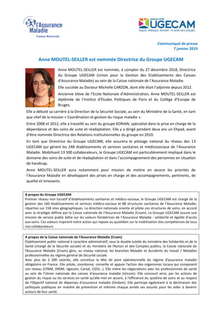 Communiqué de presse
7 janvier 2019
Anne MOUTEL-SEILLER est nommée Directrice du Groupe UGECAM
Anne MOUTEL-SEILLER est nommée, à compter du 27 décembre 2018, Directrice
du Groupe UGECAM (Union pour la Gestion des Etablissements des Caisses
d’Assurance Maladie) au sein de la Caisse nationale de l’Assurance Maladie.
Elle succède au Docteur Michelle CARZON, dont elle était l’adjointe depuis 2012.
Ancienne élève de l’Ecole Nationale d’Administration, Anne MOUTEL-SEILLER est
diplômée de l’Institut d’Etudes Politiques de Paris et du Collège d’Europe de
Bruges.
Elle a débuté sa carrière à la Direction de la Sécurité Sociale, au sein du Ministère de la Santé, en tant
que chef de la mission « Coordination et gestion du risque maladie ».
Entre 2008 et 2012, elle a travaillé au sein du groupe KORIAN, spécialisé dans la prise en charge de la
dépendance et des soins de suite et réadaptation. Elle y a dirigé pendant deux ans un Ehpad, avant
d’être nommée Directrice des Relations institutionnelles du groupe en 2010.
En tant que Directrice du Groupe UGECAM, elle assurera le pilotage national du réseau des 13
UGECAM qui gèrent les 248 établissements et services sanitaires et médicosociaux de l’Assurance
Maladie. Mobilisant 13 500 collaborateurs, le Groupe UGECAM est particulièrement impliqué dans le
domaine des soins de suite et de réadaptation et dans l’accompagnement des personnes en situation
de handicap.
Anne MOUTEL-SEILLER aura notamment pour mission de mettre en œuvre les priorités de
l’Assurance Maladie en développant des prises en charge et des accompagnements, pertinents, de
qualité et innovants.
A propos du Groupe UGECAM
Premier réseau non lucratif d’établissements sanitaires et médico-sociaux, le Groupe UGECAM est chargé de la
gestion des 160 établissements et services médico-sociaux et 88 structures sanitaires de l’Assurance Maladie,
réparties sur 158 sites géographiques. La direction nationale oriente et pilote ces structures de soins, en accord
avec la stratégie définie par la Caisse nationale de l’Assurance Maladie (Cnam). Le Groupe UGECAM assure une
mission de service public bâtie sur les valeurs fondatrices de l’Assurance Maladie : solidarité et égalité d’accès
aux soins. Ces valeurs inspirent notre action qui repose au quotidien sur la mobilisation des compétences de tous
nos collaborateurs.
A propos de la Caisse nationale de l’Assurance Maladie (Cnam)
Etablissement public national à caractère administratif, sous la double tutelle du ministère des Solidarités et de la
Santé (chargé de la Sécurité sociale) et du ministère de l’Action et des Comptes publics, la Caisse nationale de
l’Assurance Maladie (Cnam) gère, au niveau national, les branches Maladie et Accidents du travail / Maladies
professionnelles du régime général de Sécurité sociale.
Avec plus de 2 200 salariés, elle constitue la tête de pont opérationnelle du régime d’assurance maladie
obligatoire en France. Elle pilote, coordonne, conseille et appuie l’action des organismes locaux qui composent
son réseau (CPAM, DRSM, Ugecam, Carsat, CGSS…). Elle mène les négociations avec les professionnels de santé
au sein de l’Union nationale des caisses d'assurance maladie (Uncam). Elle concourt ainsi, par les actions de
gestion du risque ou les services en santé qu’elle met en œuvre, à l’efficience du système de soins et au respect
de l'Objectif national de dépenses d'assurance maladie (Ondam). Elle participe également à la déclinaison des
politiques publiques en matière de prévention et informe chaque année ses assurés pour les aider à devenir
acteurs de leur santé.
 