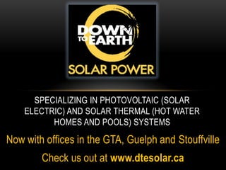 Specializing in Photovoltaic (Solar electric) and Solar thermal (Hot Water homes and pools) systems  Now with offices in the GTA, Guelph and Stouffville Check us out at www.dtesolar.ca 