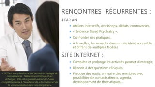 RENCONTRES RÉCURRENTES :
4 PAR AN
 Ateliers interactifs, workshops, débats, controverses,

 « Evidence Based Psychiatry »,
 Confronter nos pratiques,
 À Bruxelles, les samedis, dans un site idéal, accessible

et offrant de multiples facilités

SITE INTERNET :
 Complète et prolonge les activités, permet d'interagir,
 Répond à des questions cliniques,
« CPN est une plateforme qui permet un partage de
connaissances, l’éducation continue, et les
échanges. Elle est organisée autour de 2 axes
complémentaires à l’excellence de la formation et de
la communication dans nos disciplines »

 Propose des outils: annuaire des membres avec

possibilités de contacts directs, agenda,
développement de thématiques,...

 
