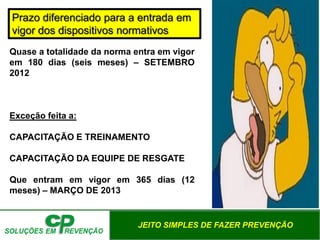 JEITO SIMPLES DE FAZER PREVENÇÃO
Prazo diferenciado para a entrada em
vigor dos dispositivos normativos
Quase a totalidade da norma entra em vigor
em 180 dias (seis meses) – SETEMBRO
2012
Exceção feita a:
CAPACITAÇÃO E TREINAMENTO
CAPACITAÇÃO DA EQUIPE DE RESGATE
Que entram em vigor em 365 dias (12
meses) – MARÇO DE 2013
 