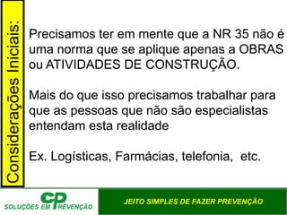 JEITO SIMPLES DE FAZER PREVENÇÃO
ConsideraçõesIniciais:
Precisamos ter em mente que a NR 35 não é
uma norma que se aplique apenas a OBRAS
ou ATIVIDADES DE CONSTRUÇÃO.
Mais do que isso precisamos trabalhar para
que as pessoas que não são especialistas
entendam esta realidade
Ex. Logísticas, Farmácias, telefonia, etc.
 