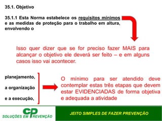 JEITO SIMPLES DE FAZER PREVENÇÃO
35.1. Objetivo
35.1.1 Esta Norma estabelece os requisitos mínimos
e as medidas de proteção para o trabalho em altura,
envolvendo o
planejamento,
a organização
e a execução,
Isso quer dizer que se for preciso fazer MAIS para
alcançar o objetivo ele deverá ser feito – e em alguns
casos isso vai acontecer.
O mínimo para ser atendido deve
contemplar estas três etapas que devem
estar EVIDENCIADAS de forma objetiva
e adequada a atividade
 