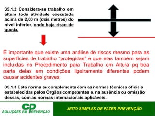 JEITO SIMPLES DE FAZER PREVENÇÃO
35.1.2 Considera-se trabalho em
altura toda atividade executada
acima de 2,00 m (dois metros) do
nível inferior, onde haja risco de
queda.
È importante que existe uma análise de riscos mesmo para as
superfícies de trabalho “protegidas” e que elas também sejam
incluídas no Procedimento para Trabalho em Altura pq boa
parte delas em condições ligeiramente diferentes podem
causar acidentes graves
35.1.3 Esta norma se complementa com as normas técnicas oficiais
estabelecidas pelos Órgãos competentes e, na ausência ou omissão
dessas, com as normas internacionais aplicáveis.
 