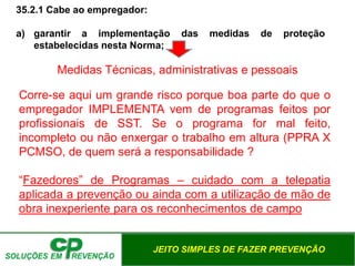 JEITO SIMPLES DE FAZER PREVENÇÃO
35.2.1 Cabe ao empregador:
a) garantir a implementação das medidas de proteção
estabelecidas nesta Norma;
Medidas Técnicas, administrativas e pessoais
Corre-se aqui um grande risco porque boa parte do que o
empregador IMPLEMENTA vem de programas feitos por
profissionais de SST. Se o programa for mal feito,
incompleto ou não enxergar o trabalho em altura (PPRA X
PCMSO, de quem será a responsabilidade ?
“Fazedores” de Programas – cuidado com a telepatia
aplicada a prevenção ou ainda com a utilização de mão de
obra inexperiente para os reconhecimentos de campo
 