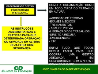 JEITO SIMPLES DE FAZER PREVENÇÃO
PROCEDIMENTO GESTAO
PROCEDIMENTO
OPERACIONAL
COMO A ORGANIZAÇÃO COMO
UM TODO CUIDA DO TRABALHO
EM ALTURA.
-ADMISSÃO DE PESSOAS
-EXAMES MEDICOS
-TREINAMENTOS
- ANALISE PREVIA
-LIBERAÇÃO DOS TRABALHOS
-DIREITO A RECUSA
-EMERGENCIAS
- ETC
ENFIM TUDO QUE TODOS
DEVEM FAZER PARA QUE
OCORRA UMA GESTÃO
ADEQUADA E EM
CONFORMIDADE COM A NR 35 E
COM A REALIDADE.
AS INSTRUÇÕES
ADMINISTRATIVAS E
PRATICAS PARA QUE
DETERMINADA OPERAÇÃO
OU ATIVIDADE EM ALTURA
SEJA FEIRA COM
SEGURANÇA
 