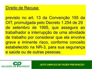 JEITO SIMPLES DE FAZER PREVENÇÃO
Direito de Recusa:
previsto no art. 13 da Convenção 155 da
OIT, promulgada pelo Decreto 1.254 de 29
de setembro de 1995, que assegura ao
trabalhador a interrupção de uma atividade
de trabalho por considerar que ela envolve
grave e iminente risco, conforme conceito
estabelecido na NR-3, para sua segurança
e saúde ou de outras pessoas.
 