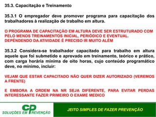 JEITO SIMPLES DE FAZER PREVENÇÃO
35.3. Capacitação e Treinamento
35.3.1 O empregador deve promover programa para capacitação dos
trabalhadores à realização de trabalho em altura.
O PROGRAMA DE CAPACITAÇÃO EM ALTURA DEVE SER ESTRUTURADO COM
PELO MENOS TREINAMENTOS INICIAL, PERIÓDICO E EVENTUAL.
DEPÉNDENDO DA ATIVIDADE É PRECISO IR MUITO ALÉM
35.3.2 Considera-se trabalhador capacitado para trabalho em altura
aquele que foi submetido e aprovado em treinamento, teórico e prático,
com carga horária mínima de oito horas, cujo conteúdo programático
deve, no mínimo, incluir:
VEJAM QUE ESTAR CAPACITADO NÃO QUER DIZER AUTORIZADO (VEREMOS
A FRENTE)
E EMBORA A ORDEM NA NR SEJA DIFERENTE, PARA EVITAR PERDAS
INTERESSANTE FAZER PRIMEIRO O EXAME MEDICO
 