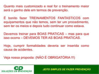 JEITO SIMPLES DE FAZER PREVENÇÃO
Quanto mais customizado e real for o treinamento maior
será o ganho dele em termos de prevenção.
É bonito fazer TREINAMENTOS FANTASTICOS com
equipamentos que não temos, sem ter um procedimento,
sem ter os meios e depois tudo continuar como estava.
Devemos treinar para BOAS PRATICAS – mas para que
isso ocorra – DEVEMOS TER AS BOAS PRATICAS.
Hoje, cumprir formalidades deveria ser inserida como
causa de acidentes.
Veja nossa proposta: (NÃO É OBRIGATÓRIA !!!)
 