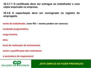 JEITO SIMPLES DE FAZER PREVENÇÃO
nome do trabalhador, (com RG – nomes podem ser comuns)
conteúdo programático,
carga horária,
data,
local de realização do treinamento,
nome e qualificação dos instrutores
e assinatura do responsável.
35.3.7.1 O certificado deve ser entregue ao trabalhador e uma
cópia arquivada na empresa.
35.3.8 A capacitação deve ser consignada no registro do
empregado.
 